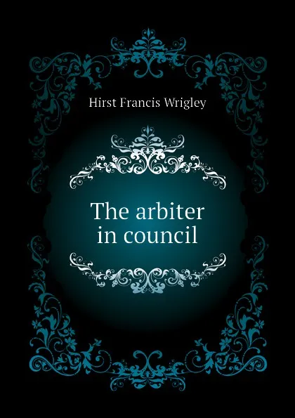 Обложка книги The arbiter in council, Hirst Francis Wrigley