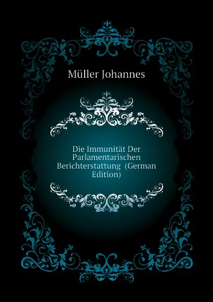 Обложка книги Die Immunitat Der Parlamentarischen Berichterstattung  (German Edition), Müller Johannes