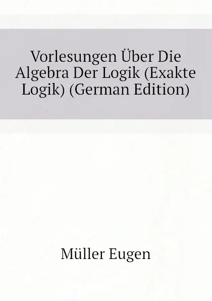 Обложка книги Vorlesungen Uber Die Algebra Der Logik (Exakte Logik) (German Edition), Müller Eugen