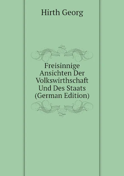 Обложка книги Freisinnige Ansichten Der Volkswirthschaft Und Des Staats (German Edition), Hirth Georg