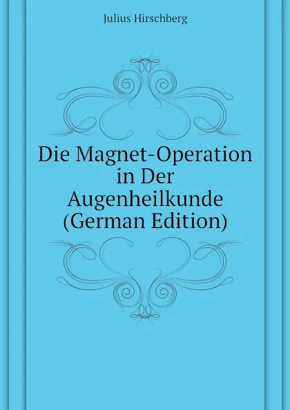 Обложка книги Die Magnet-Operation in Der Augenheilkunde (German Edition), Julius Hirschberg