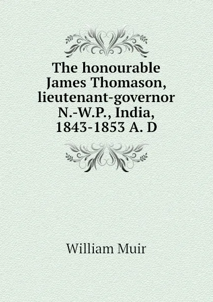 Обложка книги The honourable James Thomason, lieutenant-governor N.-W.P., India, 1843-1853 A. D, Muir William