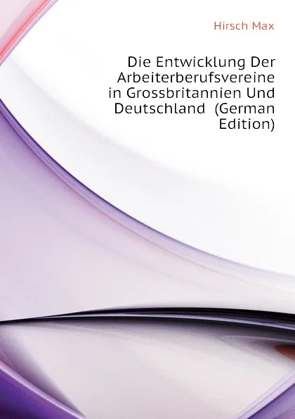 Обложка книги Die Entwicklung Der Arbeiterberufsvereine in Grossbritannien Und Deutschland  (German Edition), Hirsch Max