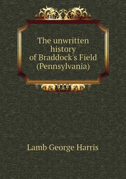 Обложка книги The unwritten history of Braddocks Field (Pennsylvania), Lamb George Harris