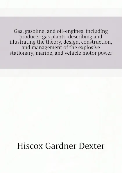 Обложка книги Gas, gasoline, and oil-engines, including producer-gas plants  describing and illustrating the theory, design, construction, and management of the explosive  stationary, marine, and vehicle motor power, Hiscox Gardner Dexter