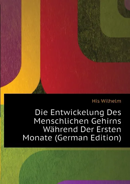 Обложка книги Die Entwickelung Des Menschlichen Gehirns Wahrend Der Ersten Monate, His Wilhelm