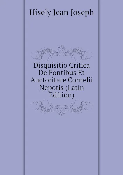 Обложка книги Disquisitio Critica De Fontibus Et Auctoritate Cornelii Nepotis (Latin Edition), Hisely Jean Joseph