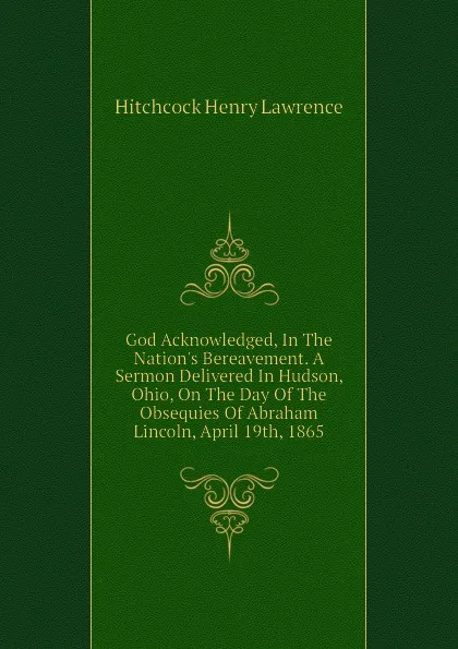 Обложка книги God Acknowledged, In The Nations Bereavement. A Sermon Delivered In Hudson, Ohio, On The Day Of The Obsequies Of Abraham Lincoln, April 19th, 1865, Hitchcock Henry Lawrence