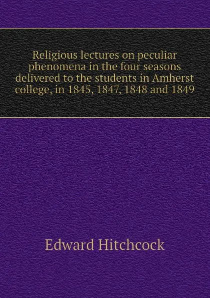 Обложка книги Religious lectures on peculiar phenomena in the four seasons  delivered to the students in Amherst college, in 1845, 1847, 1848 and 1849, Hitchcock Edward