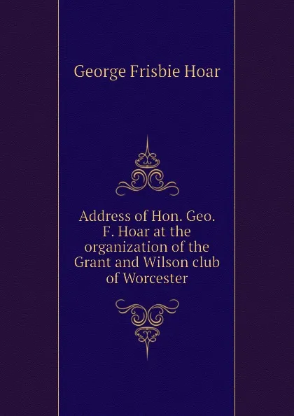 Обложка книги Address of Hon. Geo. F. Hoar at the organization of the Grant and Wilson club of Worcester, George Frisbie Hoar