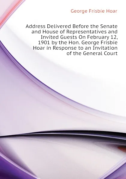 Обложка книги Address Delivered Before the Senate and House of Representatives and Invited Guests On February 12, 1901 by the Hon. George Frisbie Hoar in Response to an Invitation of the General Court, George Frisbie Hoar