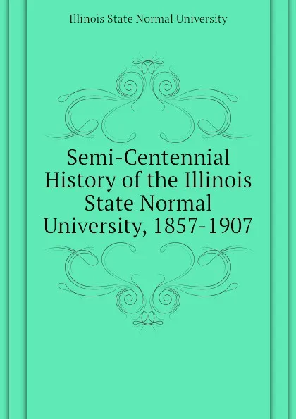 Обложка книги Semi-Centennial History of the Illinois State Normal University, 1857-1907, Illinois State Normal University