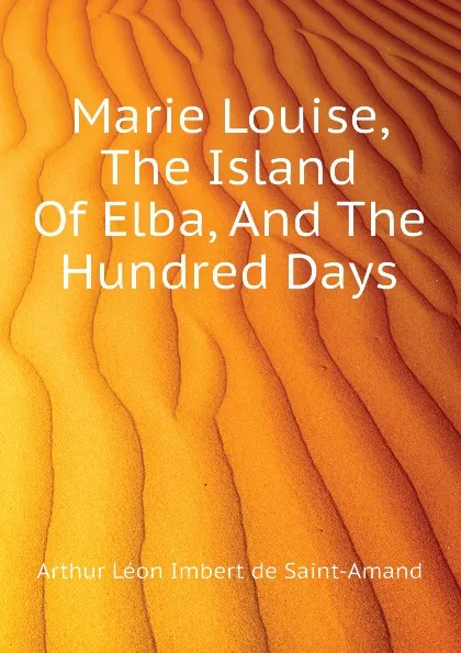 Обложка книги Marie Louise, The Island Of Elba, And The Hundred Days, Arthur Léon Imbert de Saint-Amand
