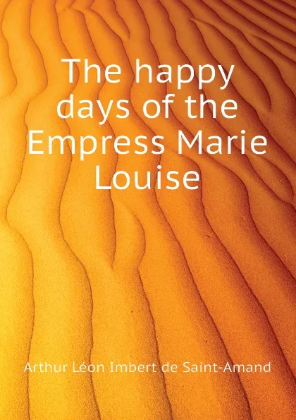 Обложка книги The happy days of the Empress Marie Louise, Arthur Léon Imbert de Saint-Amand