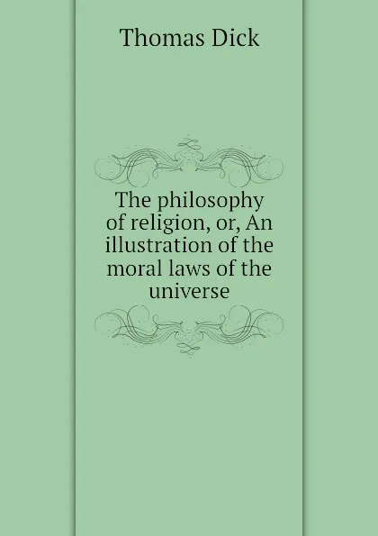 Обложка книги The philosophy of religion, or, An illustration of the moral laws of the universe, Dick Thomas