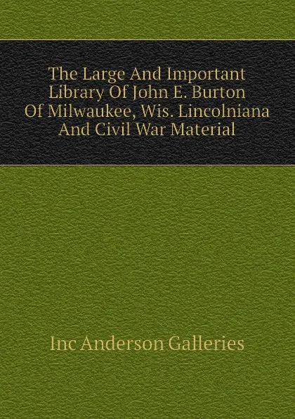 Обложка книги The Large And Important Library Of John E. Burton Of Milwaukee, Wis. Lincolniana And Civil War Material, Inc Anderson Galleries