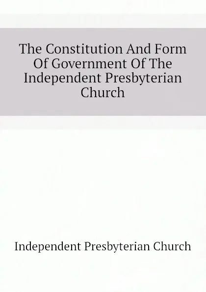 Обложка книги The Constitution And Form Of Government Of The Independent Presbyterian Church, Independent Presbyterian Church