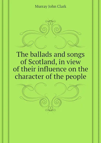 Обложка книги The ballads and songs of Scotland, in view of their influence on the character of the people, Murray John Clark