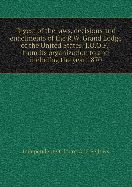 Обложка книги Digest of the laws, decisions and enactments of the R.W. Grand Lodge of the United States, I.O.O.F., from its organization to and including the year 1870, Independent Order of Odd Fellows