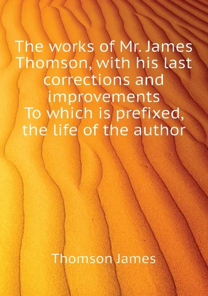 Обложка книги The works of Mr. James Thomson, with his last corrections and improvements  To which is prefixed, the life of the author, Thomson James