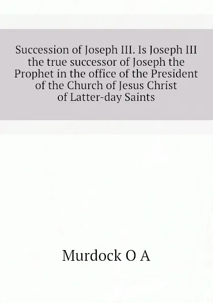 Обложка книги Succession of Joseph III. Is Joseph III the true successor of Joseph the Prophet in the office of the President of the Church of Jesus Christ of Latter-day Saints, Murdock O A