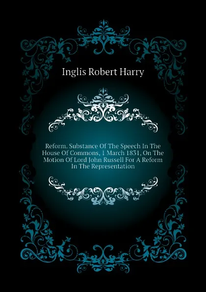 Обложка книги Reform. Substance Of The Speech In The House Of Commons, 1 March 1831, On The Motion Of Lord John Russell For A Reform In The Representation, Inglis Robert Harry
