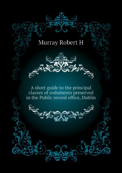 Обложка книги A short guide to the principal classes of coduments preserved in the Public record office, Dublin, Murray Robert H