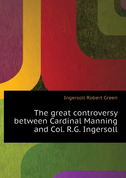 Обложка книги The great controversy between Cardinal Manning and Col. R.G. Ingersoll, Ingersoll Robert Green