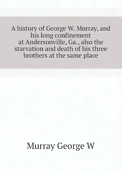 Обложка книги A history of George W. Murray, and his long confinement at Andersonville, Ga., also the starvation and death of his three brothers at the same place, Murray George W