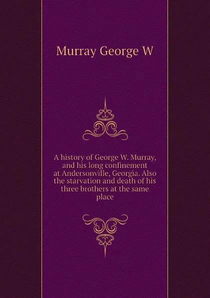 Обложка книги A history of George W. Murray, and his long confinement at Andersonville, Georgia. Also the starvation and death of his three brothers at the same place, Murray George W