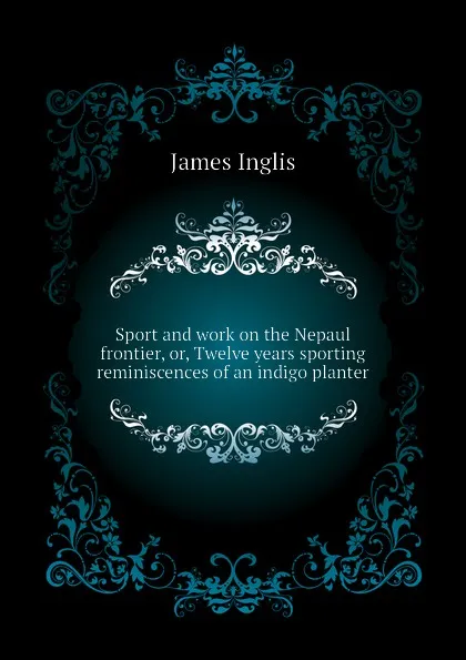 Обложка книги Sport and work on the Nepaul frontier, or, Twelve years sporting reminiscences of an indigo planter, Inglis James
