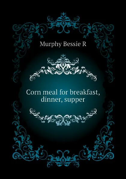 Обложка книги Corn meal for breakfast, dinner, supper, Murphy Bessie R