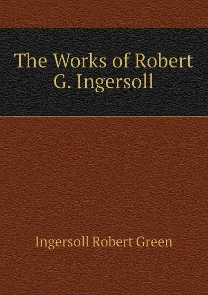 Обложка книги The Works of Robert G. Ingersoll, Ingersoll Robert Green