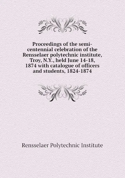 Обложка книги Proceedings of the semi-centennial celebration of the Rensselaer polytechnic institute, Troy, N.Y., held June 14-18, 1874 with catalogue of officers and students, 1824-1874, Rensselaer Polytechnic Institute