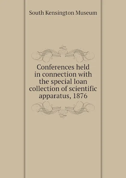 Обложка книги Conferences held in connection with the special loan collection of scientific apparatus, 1876, South Kensington Museum