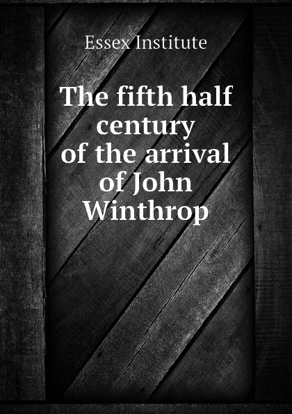 Обложка книги The fifth half century of the arrival of John Winthrop, Essex Institute