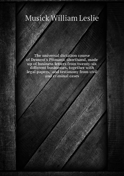 Обложка книги The universal dictation course of Dement.s Pitmanic shorthand, made up of business letters from twenty-six different businesses, together with legal papers,  and testimony from civil and criminal cases, Musick William Leslie