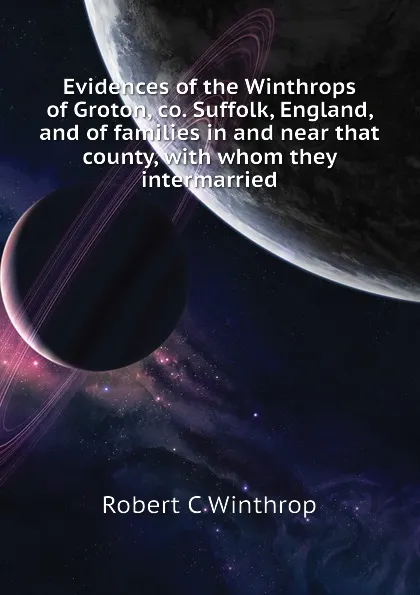 Обложка книги Evidences of the Winthrops of Groton, co. Suffolk, England, and of families in and near that county, with whom they intermarried, Robert C Winthrop