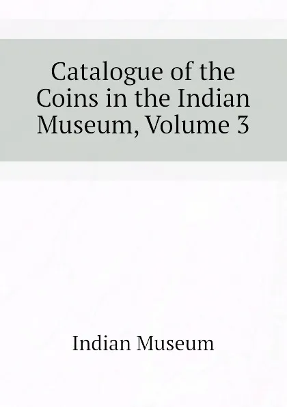 Обложка книги Catalogue of the Coins in the Indian Museum, Volume 3, Indian Museum