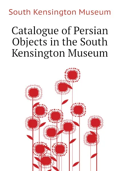 Обложка книги Catalogue of Persian Objects in the South Kensington Museum, South Kensington Museum