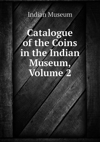 Обложка книги Catalogue of the Coins in the Indian Museum, Volume 2, Indian Museum