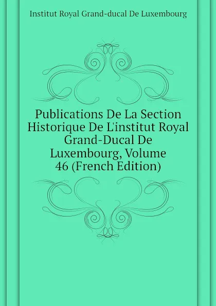 Обложка книги Publications De La Section Historique De L.institut Royal Grand-Ducal De Luxembourg, Volume 46 (French Edition), Institut Royal Grand-ducal De Luxembourg