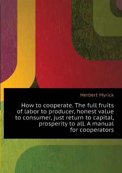 Обложка книги How to cooperate. The full fruits of labor to producer, honest value to consumer, just return to capital, prosperity to all. A manual for cooperators, Herbert Myrick