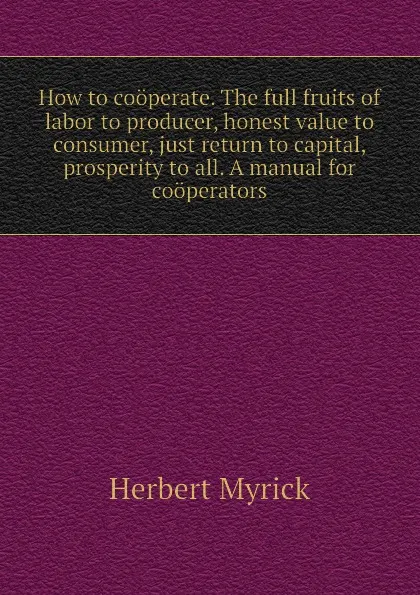 Обложка книги How to cooperate. The full fruits of labor to producer, honest value to consumer, just return to capital, prosperity to all. A manual for cooperators, Herbert Myrick