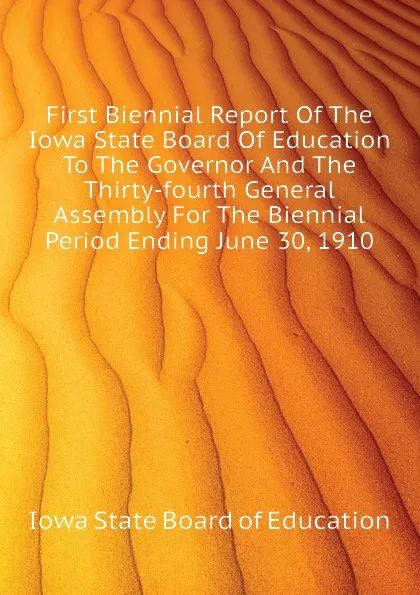 Обложка книги First Biennial Report Of The Iowa State Board Of Education To The Governor And The Thirty-fourth General Assembly For The Biennial Period Ending June 30, 1910, Iowa State Board of Education