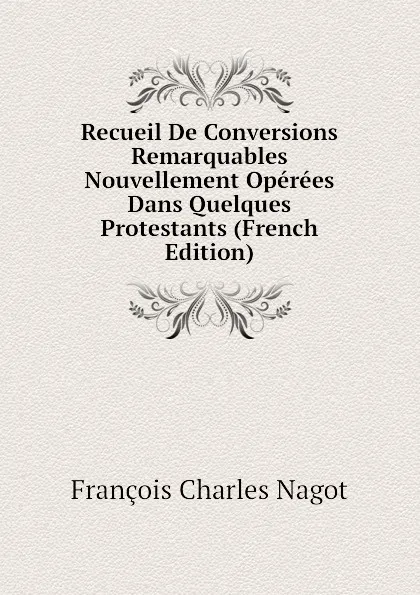 Обложка книги Recueil De Conversions Remarquables Nouvellement Operees Dans Quelques Protestants (French Edition), François Charles Nagot