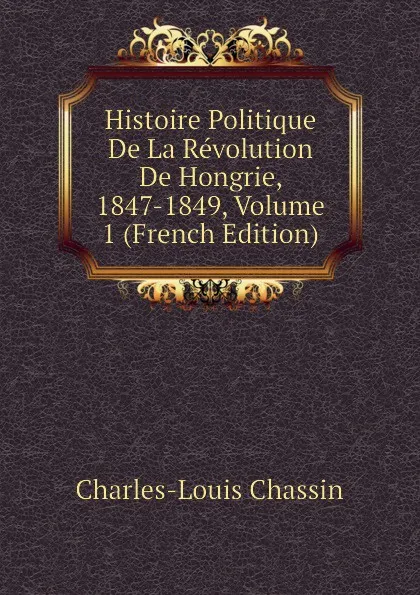 Обложка книги Histoire Politique De La Revolution De Hongrie, 1847-1849, Volume 1 (French Edition), Charles-Louis Chassin