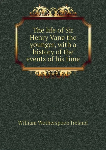 Обложка книги The life of Sir Henry Vane the younger, with a history of the events of his time, William Wotherspoon Ireland