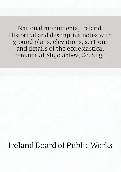 Обложка книги National monuments, Ireland. Historical and descriptive notes with ground plans, elevations, sections and details of the ecclesiastical remains at Sligo abbey, Co. Sligo, Ireland Board of Public Works