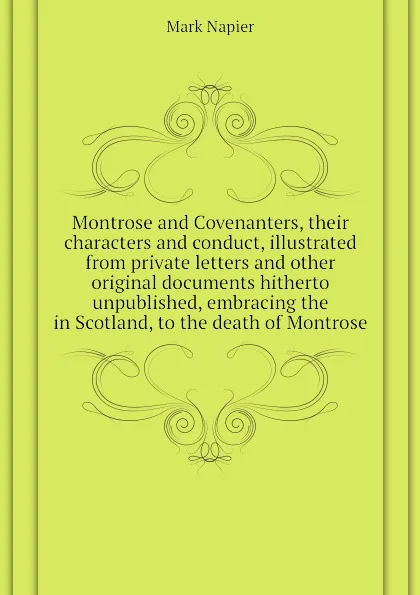 Обложка книги Montrose and Covenanters, their characters and conduct, illustrated from private letters and other original documents hitherto unpublished, embracing the  in Scotland, to the death of Montrose, Mark Napier